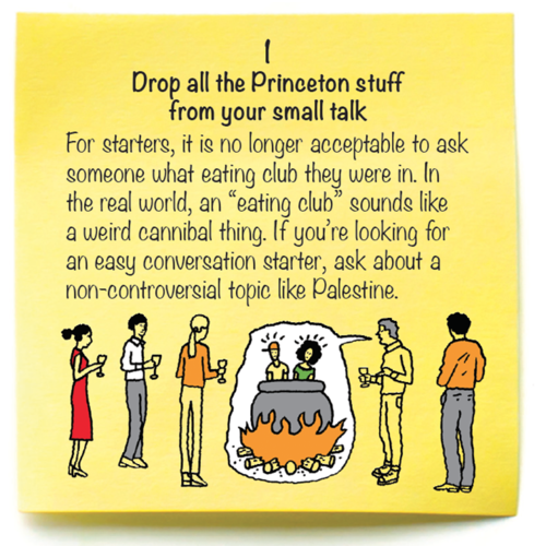 1  Drop all the Princeton stuff  from your small talk  For starters, it is no longer acceptable to ask someone what eating club they were in. In the real world, an “eating club” sounds like a weird cannibal thing. If you’re looking for an easy conversation starter, ask about a non-controversial topic like Palestine.