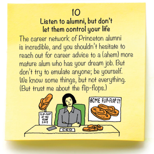 10  Listen to alumni, but don’t  let them control your life  The career network of Princeton alumni is incredible, and you shouldn’t hesitate to reach out for career advice to a (ahem) more mature alum who has your dream job. But don’t try to emulate anyone; be yourself.  We know some things, but not everything. (But trust me about the flip-flops.) 