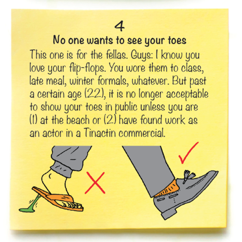 4  No one wants to see your toes  This one is for the fellas. Guys: I know you love your flip-flops. You wore them to class, late meal, winter formals, whatever. But past a certain age (22), it is no longer acceptable to show your toes in public unless you are  (1) at the beach or (2) have found work as an actor in a Tinactin commercial.