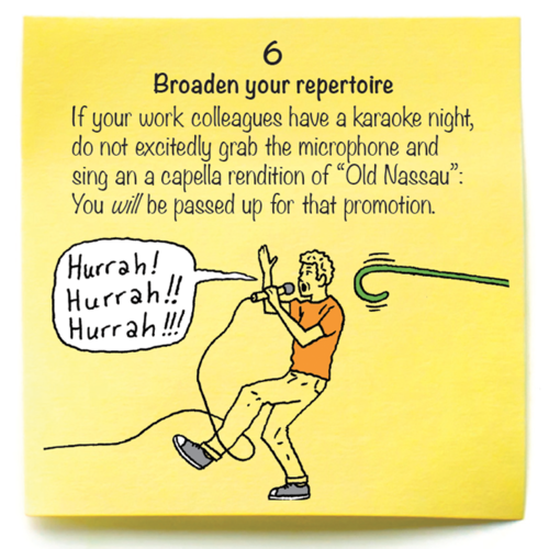 6  Broaden your repertoire  If your work colleagues have a karaoke night, do not excitedly grab the microphone and sing an a capella rendition of “Old Nassau”: You will be passed up for that promotion.