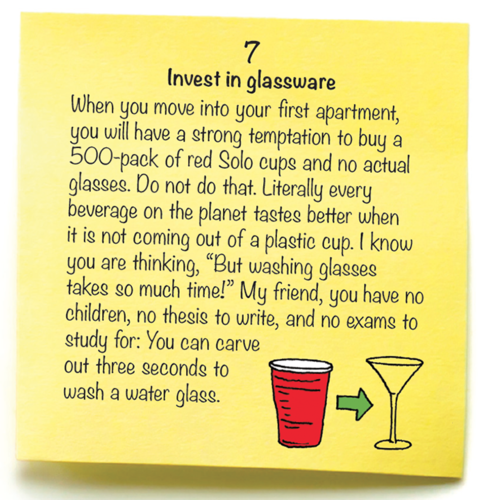 7 Invest in glassware  When you move into your first apartment, you will have a strong temptation to buy a 500-pack of red Solo cups and no actual glasses. Do not do that. Literally every beverage on the planet tastes better when it is not coming out of a plastic cup. I know you are thinking, “But washing glasses takes so much time!” My friend, you have no children, no thesis to write, and no exams to study for: You can carve  out three seconds to  wash a water glass. 