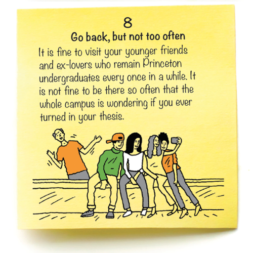 8  Go back, but not too often  It is fine to visit your younger friends  and ex-lovers who remain Princeton undergraduates every once in a while. It  is not fine to be there so often that the  whole campus is wondering if you ever turned in your thesis.