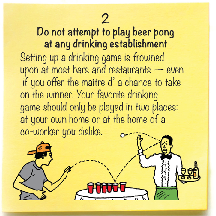 2  Do not attempt to play beer pong  at any drinking establishment  Setting up a drinking game is frowned  upon at most bars and restaurants — even  if you offer the maître d’ a chance to take  on the winner. Your favorite drinking  game should only be played in two places:  at your own home or at the home of a  co-worker you dislike.