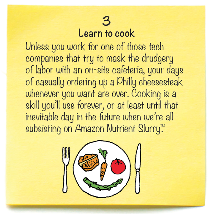 3  Learn to cook  Unless you work for one of those tech companies that try to mask the drudgery of labor with an on-site cafeteria, your days of casually ordering up a Philly cheesesteak whenever you want are over. Cooking is a skill you’ll use forever, or at least until that inevitable day in the future when we’re all subsisting on Amazon Nutrient Slurry™. 