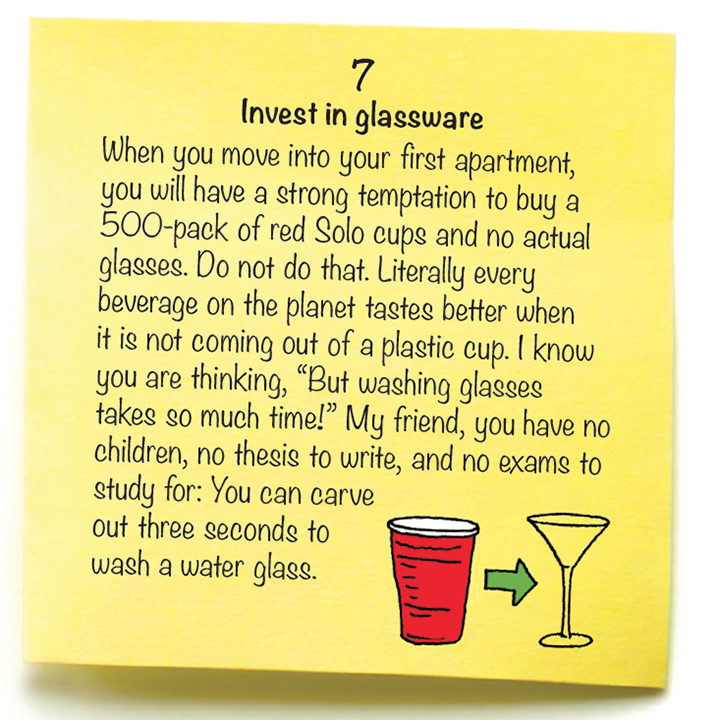 7 Invest in glassware  When you move into your first apartment, you will have a strong temptation to buy a 500-pack of red Solo cups and no actual glasses. Do not do that. Literally every beverage on the planet tastes better when it is not coming out of a plastic cup. I know you are thinking, “But washing glasses takes so much time!” My friend, you have no children, no thesis to write, and no exams to study for: You can carve  out three seconds to  wash a water glass. 