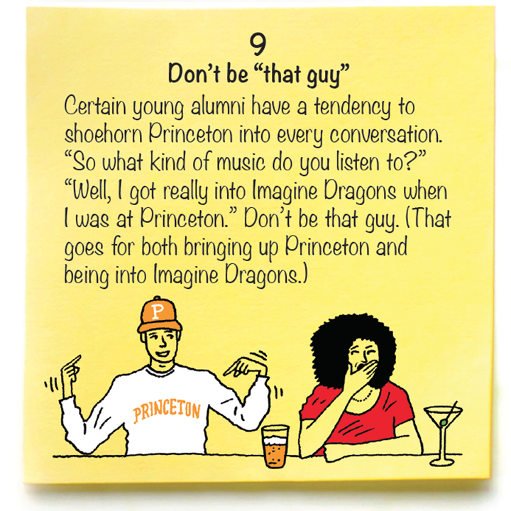 9 Don’t be “that guy”  Certain young alumni have a tendency to shoehorn Princeton into every conversation. “So what kind of music do you listen to?” “Well, I got really into Imagine Dragons when I was at Princeton.” Don’t be that guy. (That goes for both bringing up Princeton and being into Imagine Dragons.)