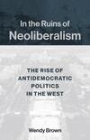 In the Ruins of Neoliberalism: The Rise of Antidemocratic Politics in the West In the Ruins of Neoliberalism: The Rise of Antidemocratic Politics in the West