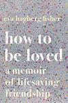 How to Be Loved: A Memoir of Lifesaving Friendship 